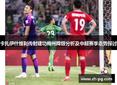 卡扎伊什维利传射建功梅州降级分析及中超赛季走势探讨
