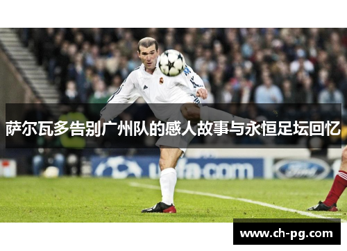 萨尔瓦多告别广州队的感人故事与永恒足坛回忆