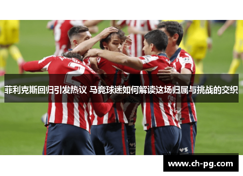 菲利克斯回归引发热议 马竞球迷如何解读这场归属与挑战的交织