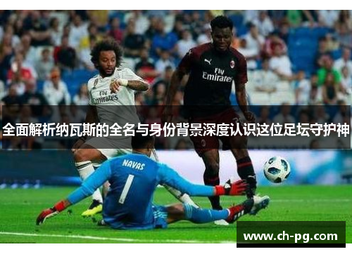 全面解析纳瓦斯的全名与身份背景深度认识这位足坛守护神