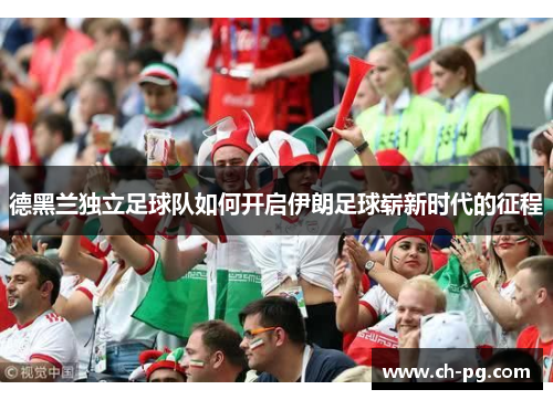 德黑兰独立足球队如何开启伊朗足球崭新时代的征程 德黑兰独立足球队如何开启伊朗足球崭新时代的征程