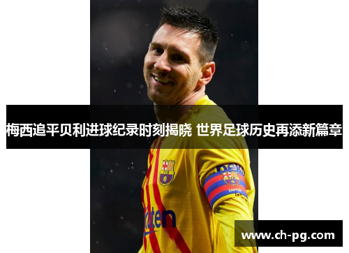 梅西追平贝利进球纪录时刻揭晓 世界足球历史再添新篇章