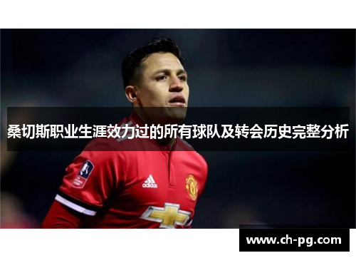 桑切斯职业生涯效力过的所有球队及转会历史完整分析 桑切斯职业生涯效力过的所有球队及转会历史完整分析