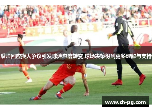 瓜帅回应换人争议引发球迷态度转变 球场决策得到更多理解与支持