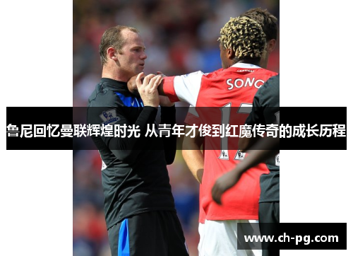 鲁尼回忆曼联辉煌时光 从青年才俊到红魔传奇的成长历程