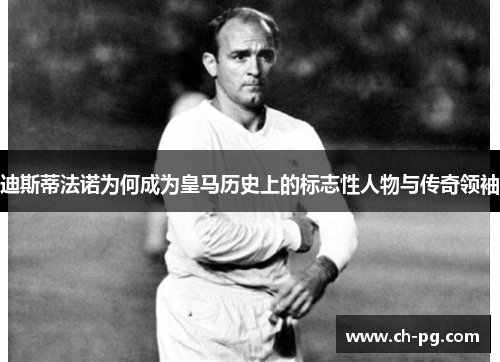 迪斯蒂法诺为何成为皇马历史上的标志性人物与传奇领袖
