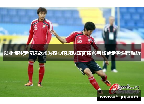 以亚洲杯定位球战术为核心的球队攻防体系与比赛走势深度解析