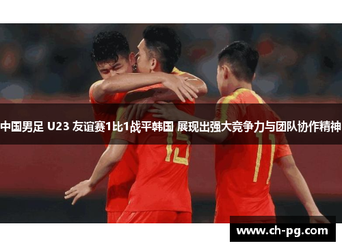 中国男足 U23 友谊赛1比1战平韩国 展现出强大竞争力与团队协作精神