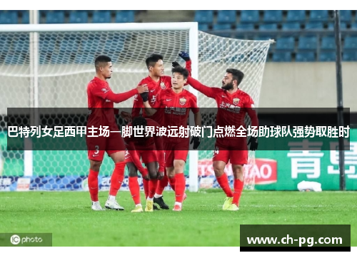 巴特列女足西甲主场一脚世界波远射破门点燃全场助球队强势取胜时 巴特列女足西甲主场一脚世界波远射破门点燃全场助球队强势取胜时