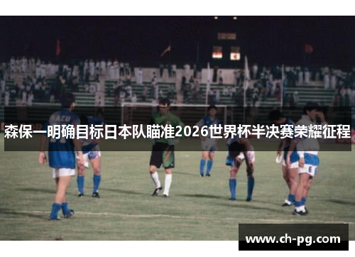 森保一明确目标日本队瞄准2026世界杯半决赛荣耀征程