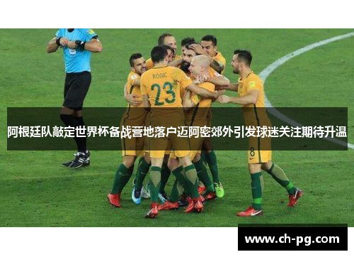 阿根廷队敲定世界杯备战营地落户迈阿密郊外引发球迷关注期待升温