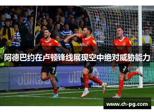 阿德巴约在卢顿锋线展现空中绝对威胁能力 阿德巴约在卢顿锋线展现空中绝对威胁能力