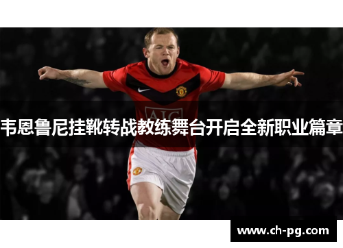 韦恩鲁尼挂靴转战教练舞台开启全新职业篇章 韦恩鲁尼挂靴转战教练舞台开启全新职业篇章